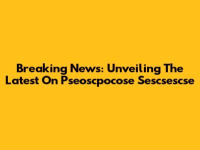 Breaking News: Unveiling The Latest On Pseoscpocose Sescsescse