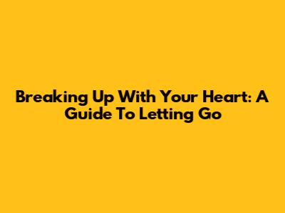 Breaking Up With Your Heart: A Guide To Letting Go