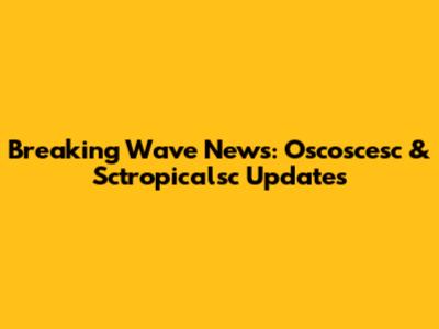 Breaking Wave News: Oscoscesc & Sctropicalsc Updates