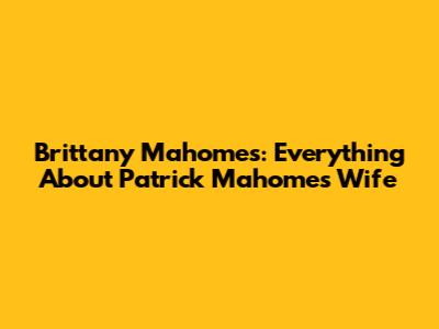 Brittany Mahomes: Everything About Patrick Mahomes' Wife