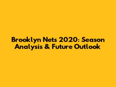 Brooklyn Nets 2020: Season Analysis & Future Outlook