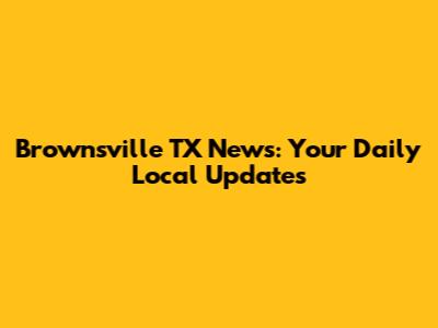 Brownsville TX News: Your Daily Local Updates