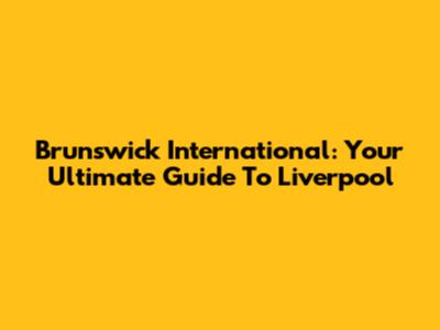 Brunswick International: Your Ultimate Guide To Liverpool