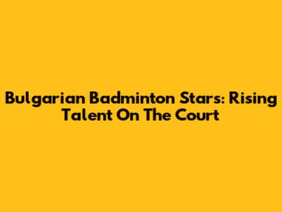Bulgarian Badminton Stars: Rising Talent On The Court