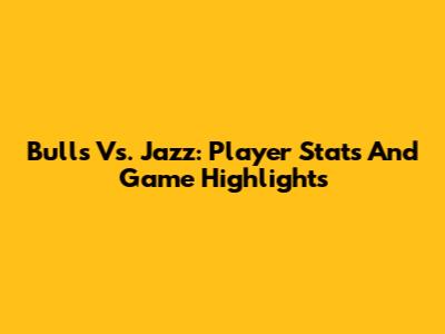 Bulls Vs. Jazz: Player Stats And Game Highlights