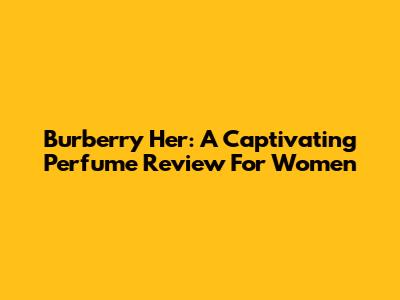 Burberry Her: A Captivating Perfume Review For Women