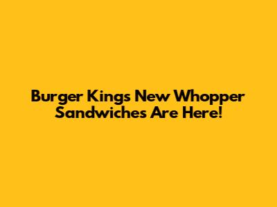 Burger King's New Whopper Sandwiches Are Here!