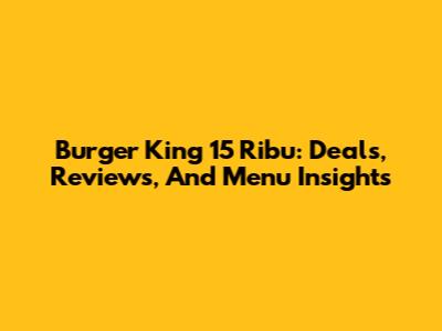 Burger King 15 Ribu: Deals, Reviews, And Menu Insights