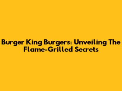 Burger King Burgers: Unveiling The Flame-Grilled Secrets
