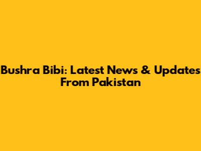 Bushra Bibi: Latest News & Updates From Pakistan