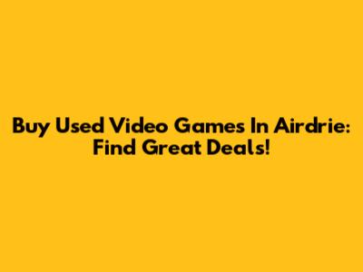 Buy Used Video Games In Airdrie: Find Great Deals!