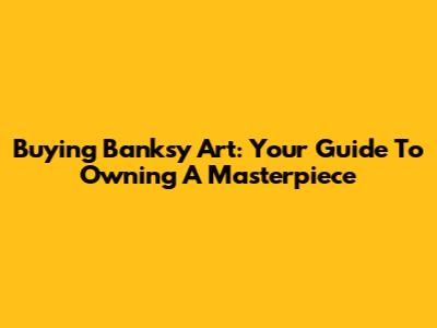 Buying Banksy Art: Your Guide To Owning A Masterpiece