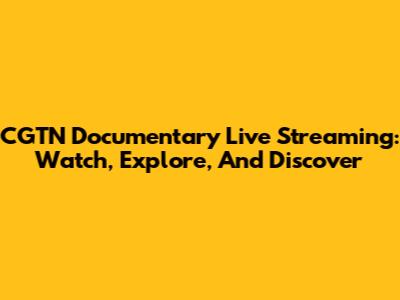 CGTN Documentary Live Streaming: Watch, Explore, And Discover