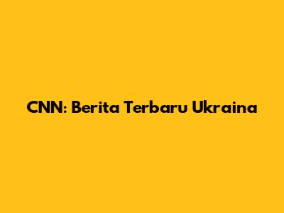 CNN: Berita Terbaru Ukraina