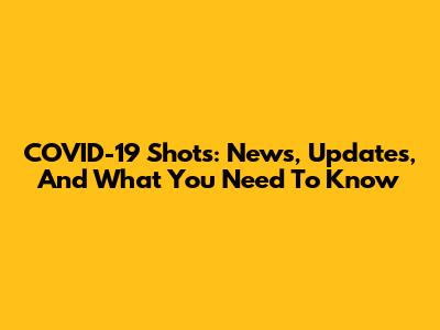 COVID-19 Shots: News, Updates, And What You Need To Know