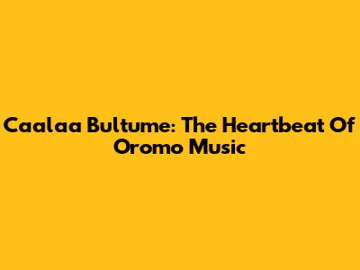 Caalaa Bultume: The Heartbeat Of Oromo Music