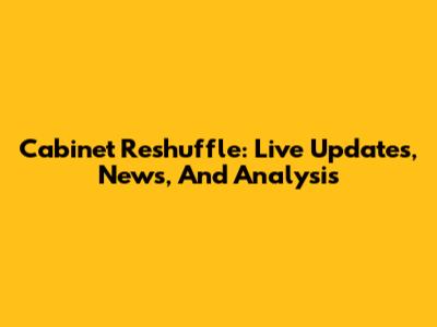 Cabinet Reshuffle: Live Updates, News, And Analysis