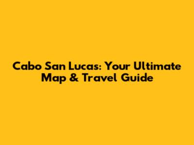 Cabo San Lucas: Your Ultimate Map & Travel Guide