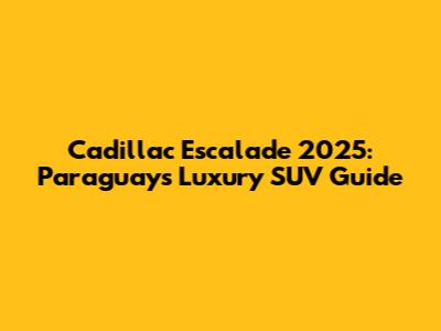 Cadillac Escalade 2025: Paraguay's Luxury SUV Guide