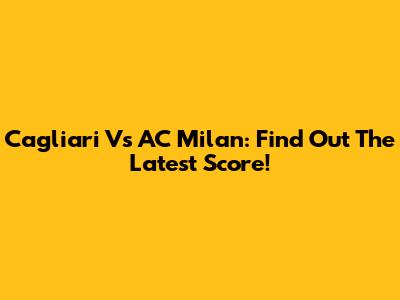 Cagliari Vs AC Milan: Find Out The Latest Score!