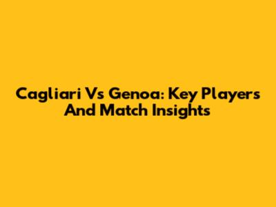 Cagliari Vs Genoa: Key Players And Match Insights