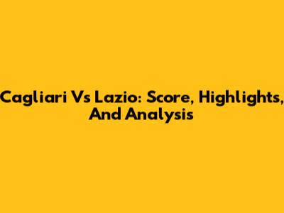 Cagliari Vs Lazio: Score, Highlights, And Analysis