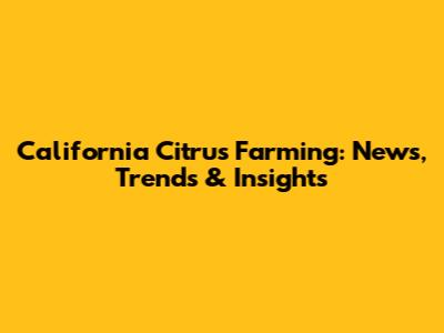 California Citrus Farming: News, Trends & Insights