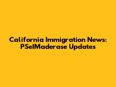 California Immigration News: PSeIMaderase Updates