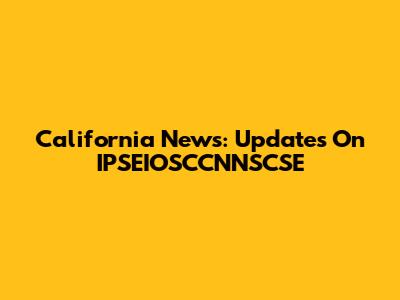 California News: Updates On IPSEIOSCCNNSCSE