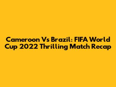 Cameroon Vs Brazil: FIFA World Cup 2022 Thrilling Match Recap