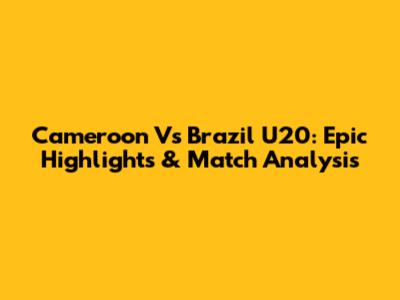 Cameroon Vs Brazil U20: Epic Highlights & Match Analysis