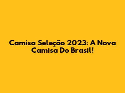 Camisa Seleção 2023: A Nova Camisa Do Brasil!