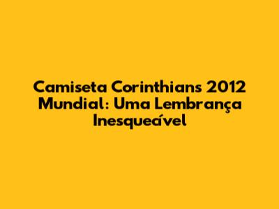 Camiseta Corinthians 2012 Mundial: Uma Lembrança Inesquecível