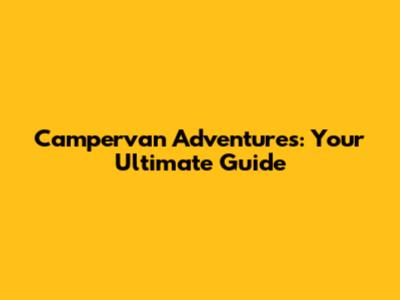 Campervan Adventures: Your Ultimate Guide