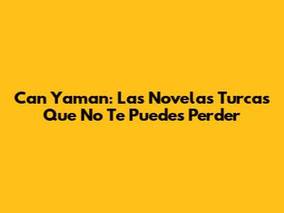Can Yaman: Las Novelas Turcas Que No Te Puedes Perder