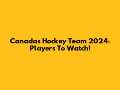 Canada's Hockey Team 2024: Players To Watch!