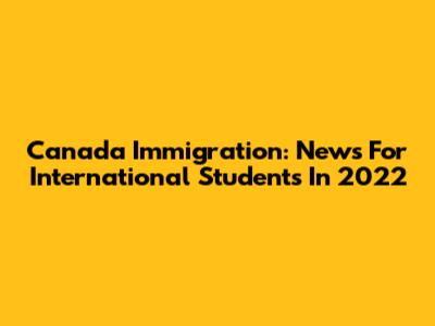 Canada Immigration: News For International Students In 2022