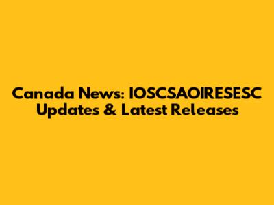 Canada News: IOSCSAOIRESESC Updates & Latest Releases