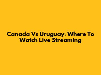 Canada Vs Uruguay: Where To Watch Live Streaming