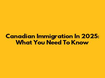 Canadian Immigration In 2025: What You Need To Know
