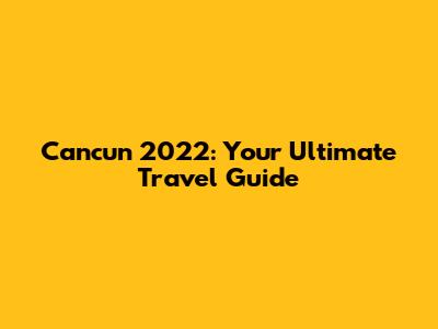 Cancun 2022: Your Ultimate Travel Guide