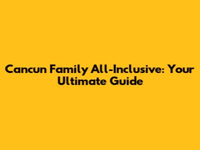 Cancun Family All-Inclusive: Your Ultimate Guide