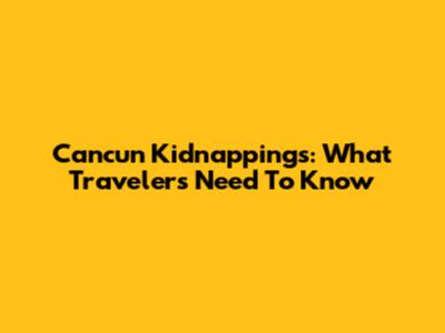 Cancun Kidnappings: What Travelers Need To Know