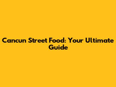 Cancun Street Food: Your Ultimate Guide