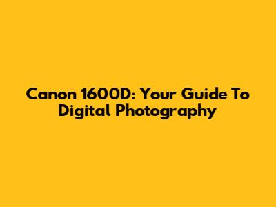 Canon 1600D: Your Guide To Digital Photography
