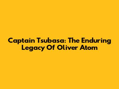 Captain Tsubasa: The Enduring Legacy Of Oliver Atom