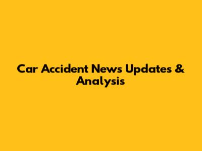 Car Accident News Updates & Analysis