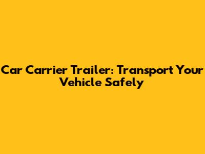 Car Carrier Trailer: Transport Your Vehicle Safely