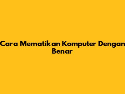 Cara Mematikan Komputer Dengan Benar