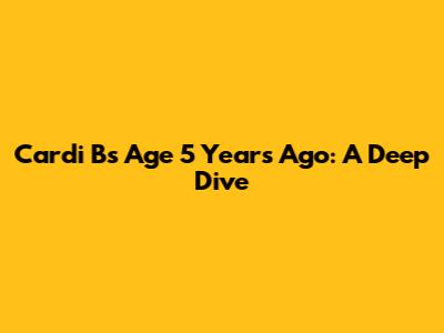 Cardi B's Age 5 Years Ago: A Deep Dive